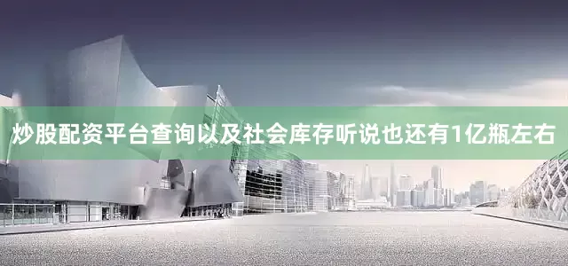 炒股配资平台查询以及社会库存听说也还有1亿瓶左右