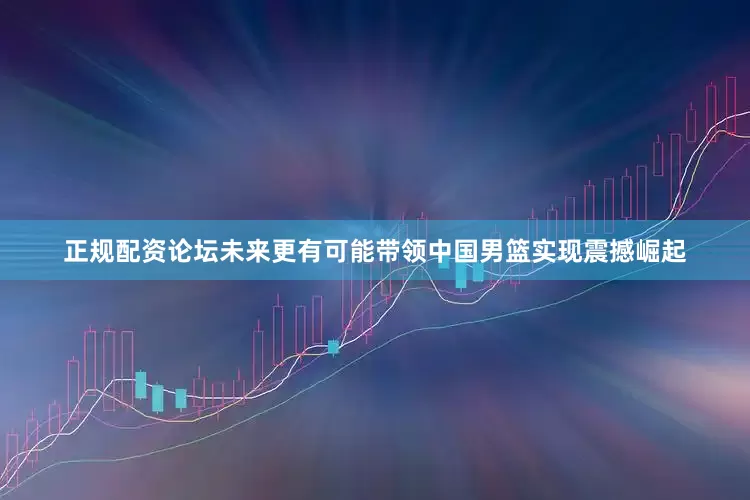 正规配资论坛未来更有可能带领中国男篮实现震撼崛起