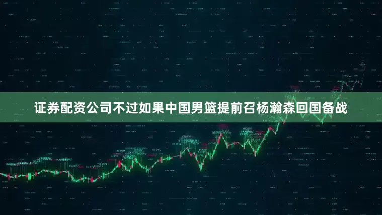 证券配资公司不过如果中国男篮提前召杨瀚森回国备战