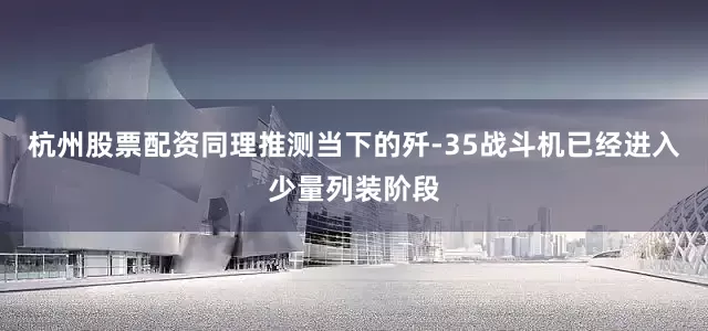 杭州股票配资同理推测当下的歼-35战斗机已经进入少量列装阶段
