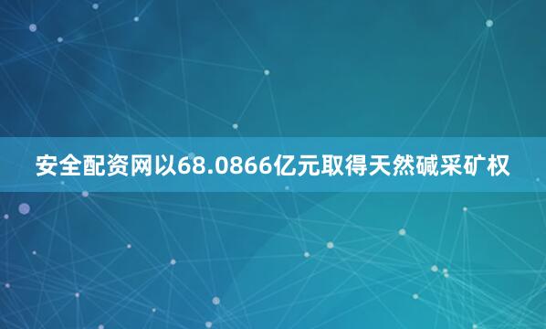 安全配资网以68.0866亿元取得天然碱采矿权