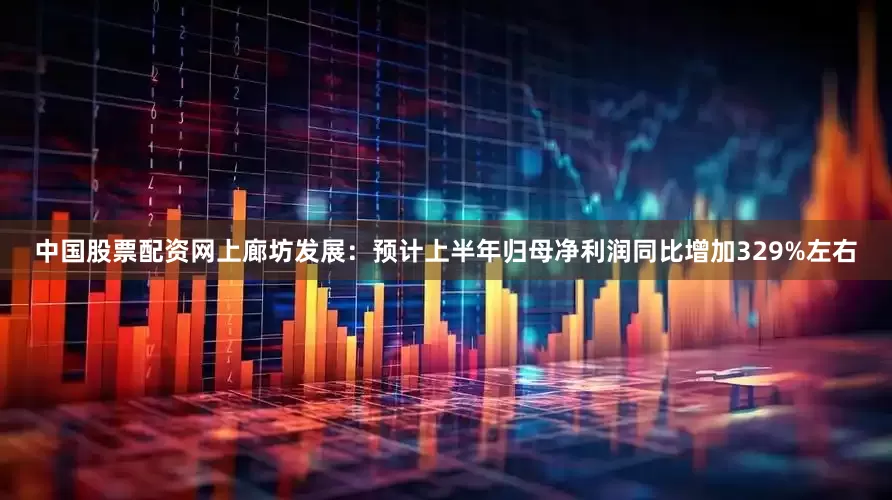 中国股票配资网上廊坊发展：预计上半年归母净利润同比增加329%左右