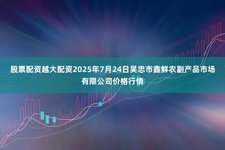 股票配资越大配资2025年7月24日吴忠市鑫鲜农副产品市场有限公司价格行情