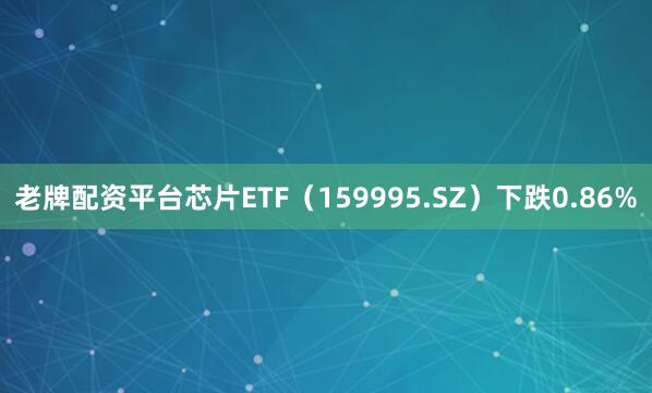 老牌配资平台芯片ETF（159995.SZ）下跌0.86%