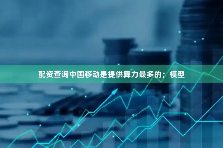 配资查询中国移动是提供算力最多的；模型