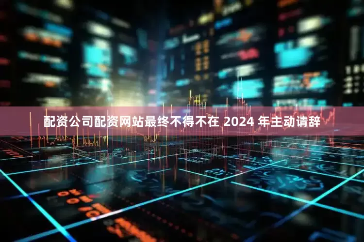 配资公司配资网站最终不得不在 2024 年主动请辞