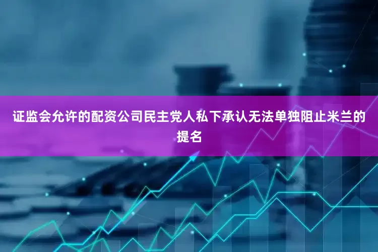 证监会允许的配资公司民主党人私下承认无法单独阻止米兰的提名