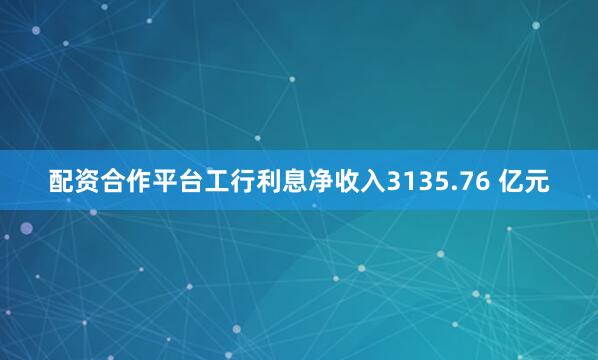 配资合作平台工行利息净收入3135.76 亿元