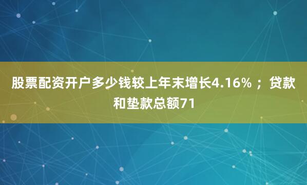 股票配资开户多少钱较上年末增长4.16% ；贷款和垫款总额71