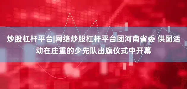 炒股杠杆平台|网络炒股杠杆平台团河南省委 供图活动在庄重的少先队出旗仪式中开幕